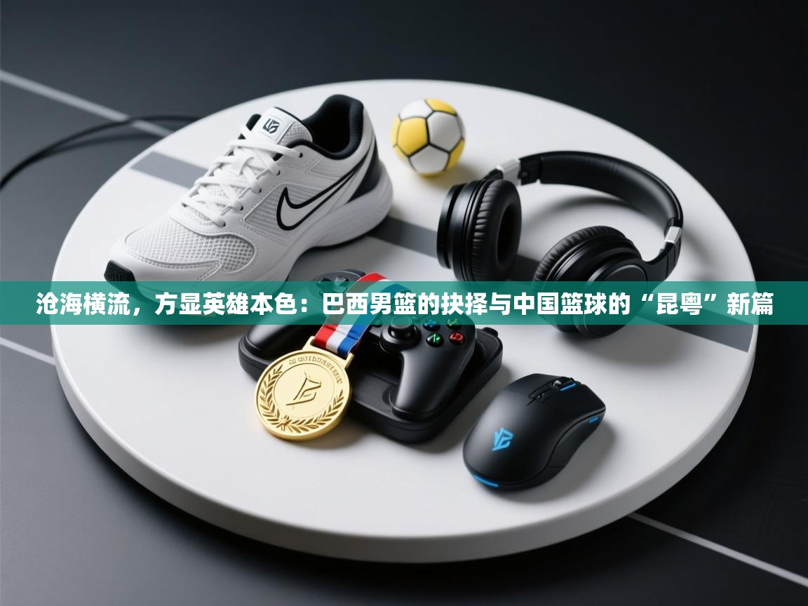 沧海横流,方显英雄本色:巴西男篮的抉择与中国篮球的“昆粤”新篇 第2张